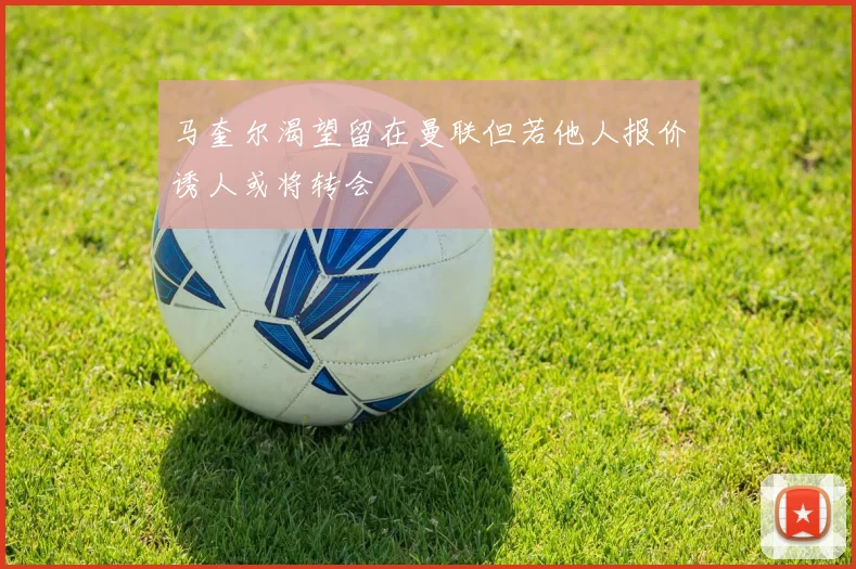 马奎尔渴望留在曼联但若他人报价诱人或将转会