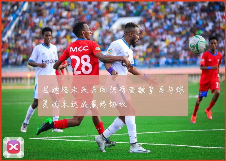 吕迪格未来去向仍存变数皇马与球员尚未达成最终协议