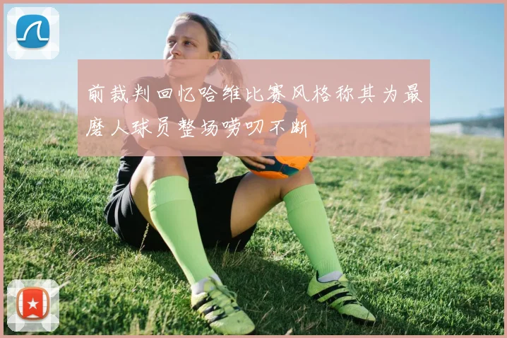 前裁判回忆哈维比赛风格称其为最磨人球员整场唠叨不断