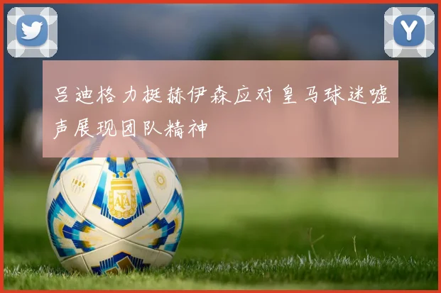 吕迪格力挺赫伊森应对皇马球迷嘘声展现团队精神
