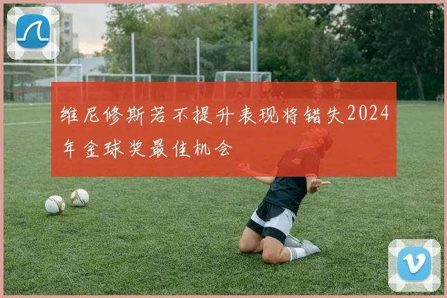 维尼修斯若不提升表现将错失2024年金球奖最佳机会