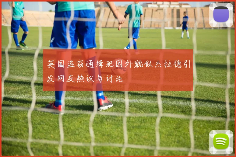 英国盗窃通缉犯因外貌似杰拉德引发网友热议与讨论