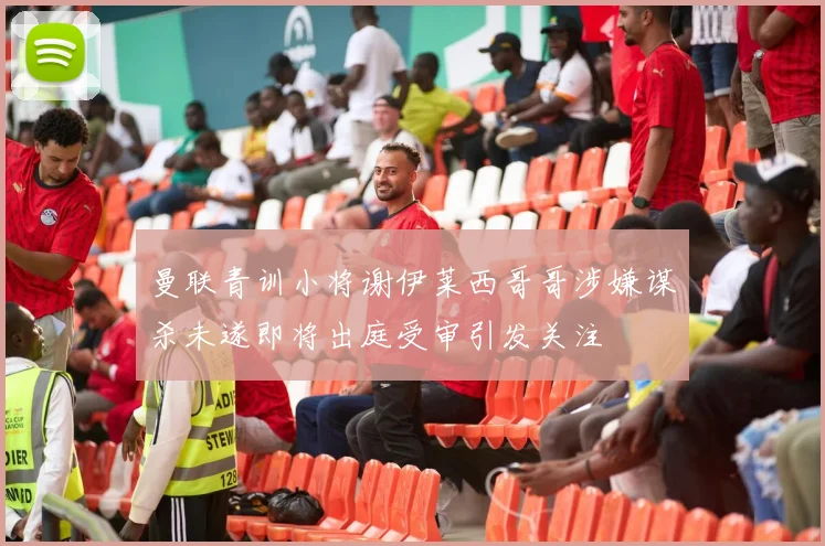 曼联青训小将谢伊莱西哥哥涉嫌谋杀未遂即将出庭受审引发关注