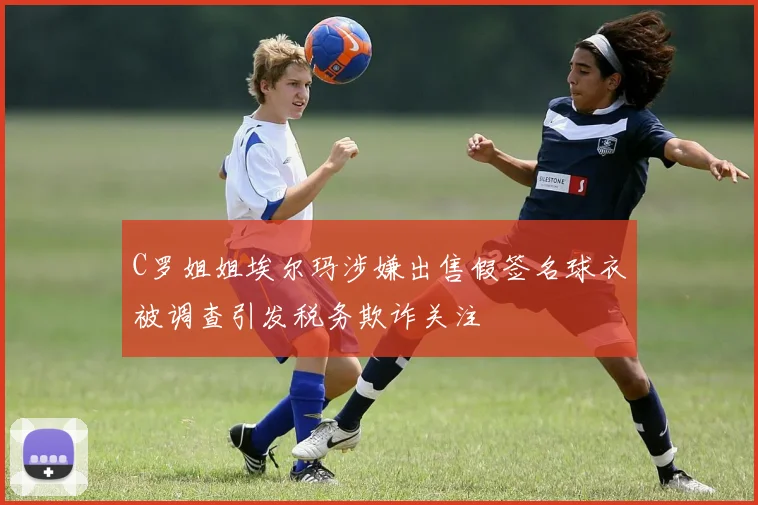 C罗姐姐埃尔玛涉嫌出售假签名球衣被调查引发税务欺诈关注