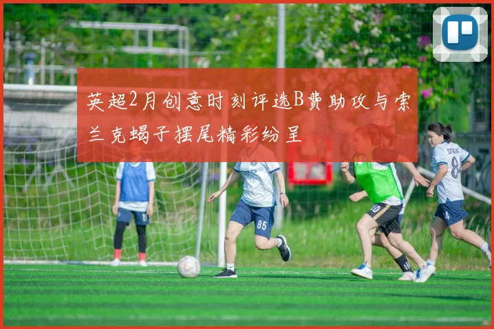 英超2月创意时刻评选B费助攻与索兰克蝎子摆尾精彩纷呈