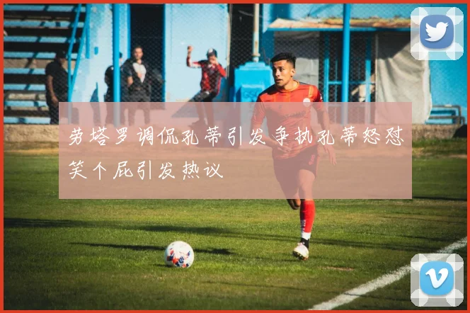 劳塔罗调侃孔蒂引发争执孔蒂怒怼笑个屁引发热议