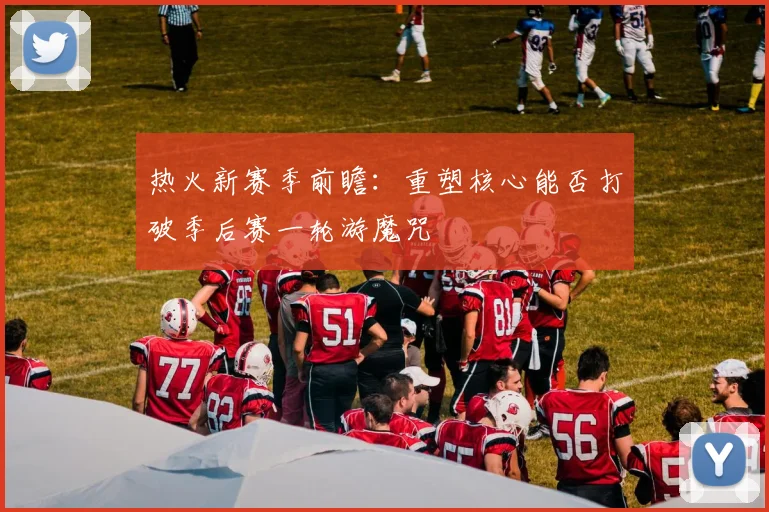 热火新赛季前瞻：重塑核心能否打破季后赛一轮游魔咒