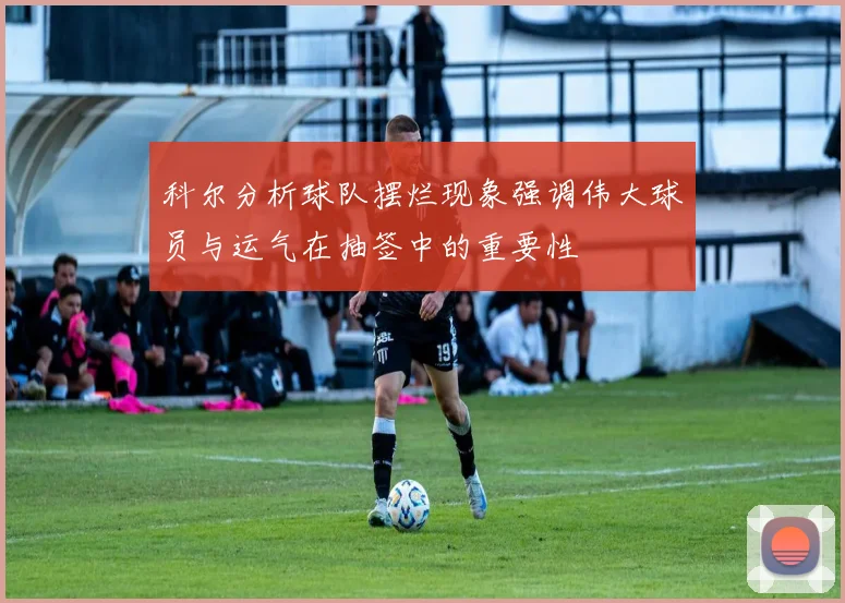 科尔分析球队摆烂现象强调伟大球员与运气在抽签中的重要性
